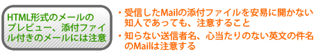 HTML形式のメールのプレビュー、添付ファイル付きのメールには注意。受信したMailの添付ファイルを安易に開かない。知人であっても注意すること、知らない送信者名、心当たりのない英文の件名のMailは注意する